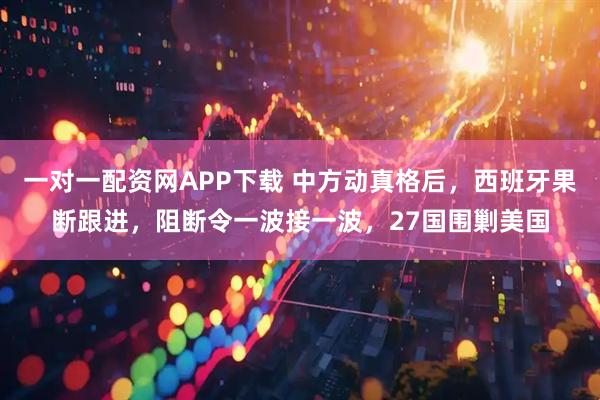 一对一配资网APP下载 中方动真格后，西班牙果断跟进，阻断令一波接一波，27国围剿美国