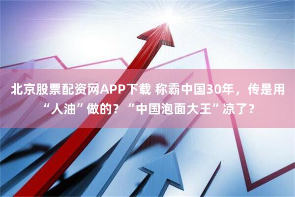 北京股票配资网APP下载 称霸中国30年，传是用“人油”做的？“中国泡面大王”凉了？